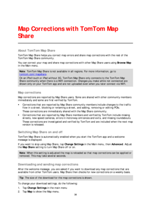 Page 3838 
 
 
 
About TomTom Map Share  
TomTom Map Share helps you correct map errors and share map corrections with the rest of the 
TomTom Map Share community.  
You can correct your map and  share map corrections with other Map Share users using Browse Map  
in the Main menu.  
Note: TomTom Map Share is not available in all regions. For more information, go to 
tomtom.com/mapshare. 
On an iPod touch or  iPad without 3G, TomTom Map Share only connects to the TomTom Map 
Share community when there is a WiFi...