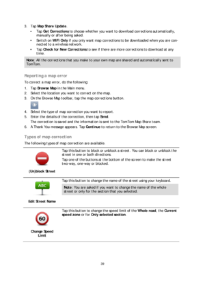 Page 3939 
 
 
 
3.   Tap  Map Share Update . 
  Tap  Get Corrections  to choose whether you want to download corrections automatically, 
manually or after being asked.  
 Switch on WiFi Only  if you only want map corrections to be downloaded when you are co n-
nected to a wireless netwo rk. 
 Tap  Check for New Corrections  to see if there are more corrections to download at any 
time.  
Note: All the corrections that you make to your own map are shared and automatically sent to 
TomTom.  
 
Reporting a map...