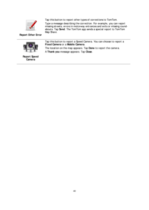 Page 4040 
 
 
 
 
Report Other Error 
 
Tap this button to report other types of corrections to TomTom.  
Type a message describing the correction. For example, you can report 
missing streets, errors in motorway entrances and  exits or missing roun d-
abouts. Tap  Send. The TomTom app sends a special report to TomTom 
Map Share.  
 
Report Speed 
Camera
 
 
Tap this button to report a Speed Camera. You can choose to report a 
Fixed Camera  or a Mobile Camera.   
The location on the map appears. Tap  Done to...