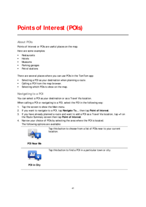 Page 4141 
 
 
 
About POIs  
Points of Interest or POIs are useful places on the map.  
Here are some examples:  
   Restaurants  
   Hotels  
   Museums  
   Parking garages  
   Petrol stations  
 
There are several places where you can use POIs in the TomTom app:  
   Selecting a POI as your destination when planning a route.  
   Calling a POI from the map browser.  
   Selecting which POIs to show on the map.  
 
Navigating to a POI 
You can select a POI as your destination or as a Travel Via...