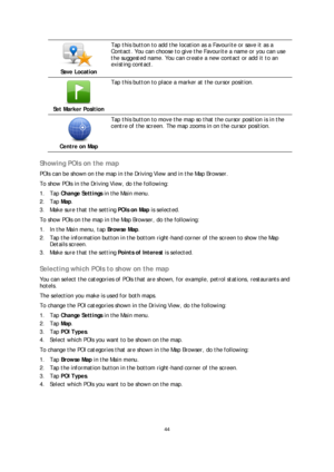 Page 4444 
 
 
 
 
Save Location  
 
Tap this button to add the location as a Favourite or save it as a 
Contact. You can  choose to give the Favourite a name or you can use 
the suggested name. You can create a new contact or add it to an 
existing contact.  
 
Set Marker Position  
 
Tap this button to place a marker at the cursor position.  
 
Centre on Map  
 
Tap this button to m ove the map so that the cursor position is in the 
centre of the screen. The map zooms in on the cursor position.  
 
Showing...