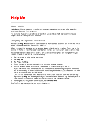Page 4545 
 
 
 
About Help Me  
Help Me provides an easy way to navigate to emergency services centres and other specialist 
services and contact them by phone.  
For example, if you are involved in a car accident, you could use  Help Me to call the nearest 
hospital and te ll them your exact location.  
 
Using Help Me to phone a local service  
You can use Help Me to search for a service centre, make contact by phone and inform the centre 
about the precise details of your current location.  
When you search...