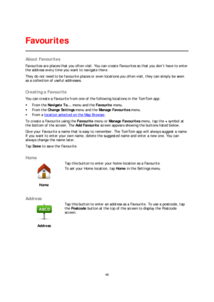 Page 4646 
 
 
 
About Favourites  
Favourites are places that you often visit. You can create Favourites so that you don’t have to ente r 
the address every time you want to navigate there.  
They do not need to be favourite places or even locations you often visit, they can simply be seen 
as a collection of useful addresses.  
 
Creating a Favourite 
You can create a Favourite from one of the following locations in the TomTom app:  
   From the  Navigate To...  menu and the Favourite menu.  
   From the...