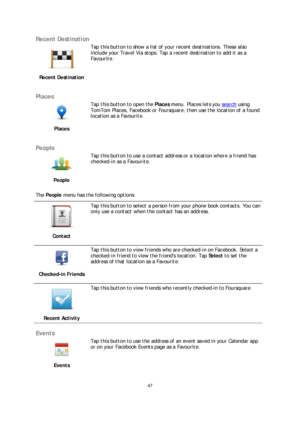 Page 4747 
 
 
 
Recent Destination  
 
Recent Destination   
 
Tap this 
button to show a list of your recent destinations. These also 
include your Travel Via stops. Tap a recent destination to add it as a 
Favourite.  
 
Places 
 
Places   
 
Tap this button to open the 
Places menu. Places lets you  search using 
TomTom Places, Facebook or Foursquare, then use the location of a found 
location as a Favourite.  
 
People 
 
People   
 
Tap this button to use a contact address or a location where a friend has...