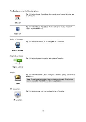 Page 4848 
 
 
 
The  Events  menu has the following options:  
 
Calendar 
 
Tap this button to use the address of an event saved in your Calendar app 
as a Favourite.  
 
Facebook 
 
Tap this button to use the address of an event saved on your Facebook 
Events page as a Favourite.  
 
Point of Interest 
 
Point of Interest   
 
Tap this button use a Point of Interest (POI) as a Favourite.
 
 
Copied Address 
 
Copied Address   
 
Tap this button to save the copied address as a Favourite.
 
 
Photo 
 
Photo...