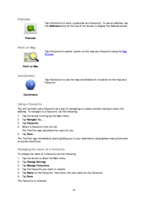 Page 4949 
 
 
 
Postcode  
 
Postcode   
 
Tap this button to enter a postcode as a Favourite. To use an address, tap 
the 
Address  button at the top of the screen to display the Address screen.  
 
Point on Map 
 
Point on Map   
 
Tap this button to select a point on the map as a Favourite using the Map 
Browser.
 
 
Coordinates  
 
Coordinates   
 
Tap this button to use the map coordinates of a location on the map as a 
Favourite.
 
 
Using a Favourite  
You will normally use a Favourite as a way of...