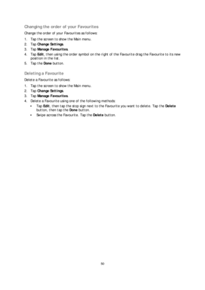 Page 5050 
 
 
 
Changing the order of your Favourites  
Change the order of your Favourites as follows:  
1.   Tap the scree n to show the Main menu.  
2.   Tap  Change Settings . 
3.   Tap  Manage Favourites . 
4.   Tap  Edit, then using the order symbol on the right of the Favourite drag the Favourite to its new 
position in the list.  
5.   Tap the Done  button.  
 
Deleting a Favourite  
Delete a Favourite as  follows: 
1.   Tap the screen to show the Main menu.  
2.   Tap  Change Settings . 
3.   Tap...