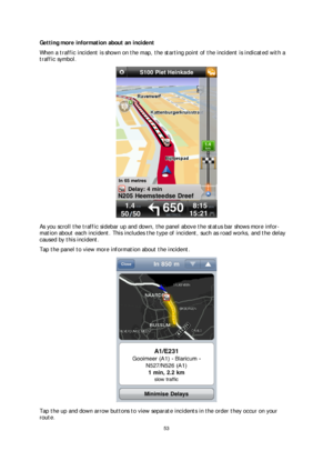 Page 5353 
 
 
 
Getting more information about an incident  
When a  traffic incident is shown on the map, the starting point of the incident is indicated with a 
traffic symbol.  
 
As you scroll the traffic sidebar up and down, the panel above the status bar shows more info r-
mation about each incident. This includes the type  of incident, such as road works, and the delay 
caused by this incident.  
Tap the panel to view more information about the incident.  
 
Tap the up and down arrow buttons to view...