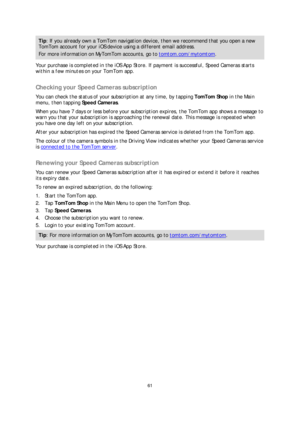 Page 6161 
 
 
 
Tip : If you already own a TomTom navigation device, then we recommend that you open a new 
TomTom account for your iOS device using a different email address.  
For more information on MyTomTom accounts, go to tomtom.com/mytomtom. 
Your purchase is completed in the iOS App Store. If payment is successful, Speed Cameras starts 
within a few minutes on your  TomTom app.  
 
Checking your Speed Cameras subscription  
You can check the status of your subscription at any time, by tapping TomTom...