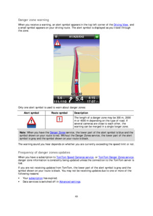 Page 6363 
 
 
 
Danger zone warning  
When you receive a warning, an alert symbol appears in the top left corner of the Driving View, and 
a small symbol appears on your driving route. The alert symbol is displayed as you travel through 
the zone.  
 
Only one alert symbol is used to warn about danger zones:  
Alert symbol  
 Route symbol  Description  
  
 The length of a danger zone may be 300 m, 2000 
m or 4000 m depending on the type of road. If 
several cameras are close to each other, the 
warning can be...