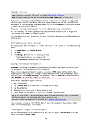 Page 6464 
 
 
 
Report a risk zone  
Note: You can only report a risk zone if you have t he Danger Zones Service. 
Note : All temporary zones that are reported appear as Risk Zones  when you are driving.  
If you enter a temporary risk zone and do not receive a warning you can report it by tapping the 
Risk Zone report button in the Driving View. Your report is sent to TomTom and, once validated, 
shared with all TomTom Danger Zones subscribers. You can tap th e Cancel  button within 5 seconds 
to cancel the...