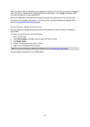 Page 6565 
 
 
 
When you have 7 days or less before your subscription expires, the TomTom app shows a message to 
warn you that your subscription  is approaching the renewal date. This message is repeated when 
you have one day left on your subscription.  
After your subscription has expired the Danger Zones service is deleted from the TomTom app.  
The colour of the danger zone symbol in the Driving View  indicates whether your Danger Zones 
service is connected to the TomTom server
.   
Renewing your Danger...