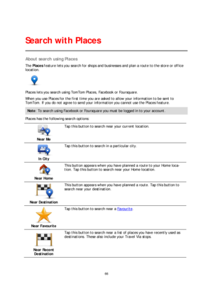 Page 6666 
 
 
 
About search using Places  
The Places  feature lets you search for shops and businesses and plan a route  to the store or office 
location.   
 
Places lets you search using TomTom Places, Facebook or Foursquare.  
When you use Places for the first time you are asked to allow your information to be sent to 
TomTom. If you do not agree to send your information you c annot use the Places feature.  
Note: To search using Facebook or Foursquare you must be logged in to your account.  
Places has...