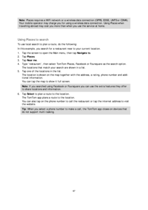 Page 6767 
 
 
 
Note : Places requires a WiFi network or a wireless data connection (GPRS, EDGE, UMTS or CDMA). 
Your mobile operator may charge you for using a wireless data connection. Using Places when 
travelling abroad may cost you more t han when you use the service at home.  
  
Using Places to search 
To use local search to plan a route, do the following:  
In this example, you search for a restaurant near to your current location.  
1.   Tap the screen to open the Main menu, then tap Navigate to . 
2....