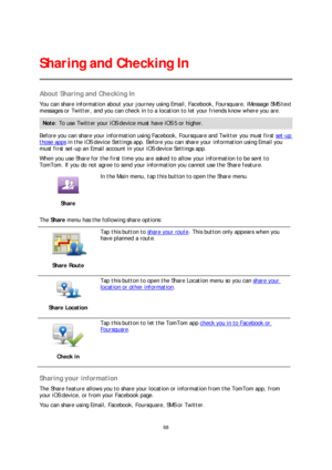 Page 6868 
 
 
 
About Sharing and Checking In  
You can share information about your journey using Email, Facebook, Foursquare, iMessage SMS text 
messages or Twitter, and you can check in to a lo cation to let your friends know where you are. 
Note: To use Twitter your iOS device must have iOS 5 or higher.  
Before you can share your information using Facebook, Foursquare and Twitter you must first set-up 
those apps in the iOS device Settings app. Before you can share your information using Email you 
must...