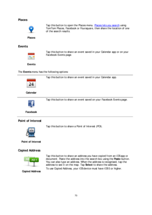 Page 7070 
 
 
 
Places  
 
Places   
 
Tap this button to open the Places menu. Places lets you search 
using 
TomTom Places, Facebook or Foursquare, then share the location of one 
of the search results.  
 
Events 
 
Events   
 
Tap this button to share an event saved in your Calendar app or on your 
Facebook Events page.
 
The  Events  menu has the following options:  
 
Calendar 
 
Tap this button to share an event saved in your Calendar app.   
 
Facebook 
 
Tap this button to share an event saved on your...