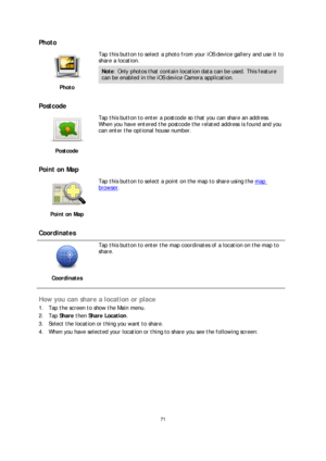 Page 7171 
 
 
 
Photo  
 
Photo   
 
Tap this button to select a photo from your iOS device gallery and use it to 
share a location.
 
Note: Only photos that contain location data can be used. This feature 
can be enabled in the iOS device Camera application.  
 
Postcode 
 
Postcode   
 
Tap this button to enter a postcode so 
that you can share an address. 
When you have entered the postcode the related address is found and you 
can enter the optional house number. 
 
Point on Map 
 
Point on Map   
 
Tap...