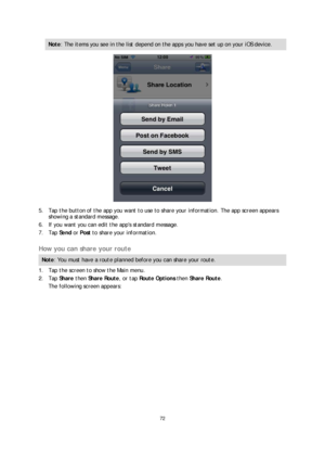 Page 7272 
 
 
 
Note : The items you see in the list depend on the apps you have set up on your iOS device.  
 
5.  Tap the button of the app  you want to use to share your information. The app screen appears 
showing a standard message.  
6.   If you want you can edit the apps standard message.  
7.   Tap  Send  or  Post  to share your information.  
 
How you can share your route  
Note: You must have a route planned  before you can share your route.  
1.  Tap the screen to show the Main menu.  
2.   Tap...