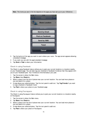 Page 7373 
 
 
 
Note : The items you see in the list depend on the apps you have set up on your iOS device.  
 
3.  Tap the button of the app you want to use to share your route. The app screen appears showing 
a standard message.  
4.   If you want you can edit the apps standard message.  
5.   Tap  Send  or  Post  to share your information.  
 
Check in using Facebook 
The Check in using Facebook feature allows you to post your current location or a location nearby 
on your Facebook page. You can also tag...