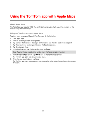 Page 7474 
 
 
 
About Apple Maps  
The Apple Maps app is part of iOS6. You can find a location using Apple Maps then navigate to that 
location using the TomTom app.  
 
Using the TomTom app with Apple Ma ps 
To plan a route using Apple Maps with TomTom app, do the following:  
1.   Open Apple Maps.   
2.   Find the location you want to navigate to.  
3.   Tap and hold the location to drop a pin at the location and show the location details panel.  
4.   Tap the arrow in the location p anel to open the...