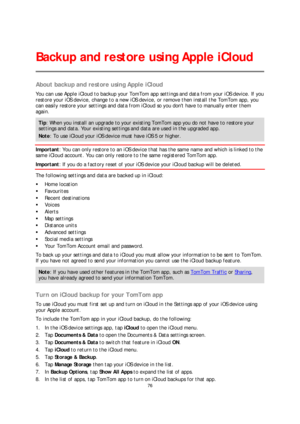 Page 7676 
 
 
 
About backup and restore using Apple iCloud  
You can use Apple iCloud to backup your TomTom app settings and data from you r iOS device. If you 
restore your iOS device, change to a new iOS device, or remove then install the TomTom app, you 
can easily restore your settings and data from iCloud so you dont have to manually enter them 
again.  
Tip: When you install an upgrade to y our existing TomTom app you do not have to restore your 
settings and data. Your existing settings and data are...