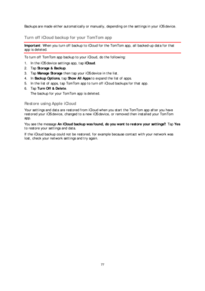 Page 7777 
 
 
 
Backu ps are made either automatically or manually, depending on the settings in your iOS device.   
Turn off iCloud backup for your TomTom app 
Important: When you turn off backup to iCloud for the TomTom app, all backed- up data for that 
app is deleted. 
To turn off TomTom app backup to your iCloud, do the following:  
1.   In the iOS device settings app, tap  iCloud. 
2.   Tap  Storage & Backup . 
3.   Tap  Manage Storage  then tap your iOS device in the list.  
4.   In  Backup Options ,...