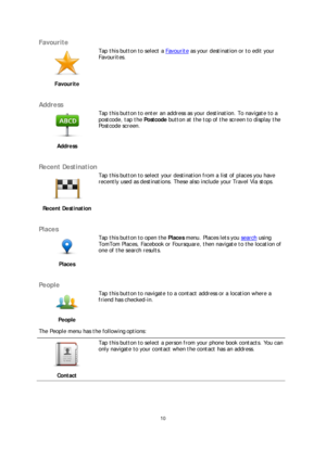 Page 1010 
 
 
 
Favourite  
 
Favourite   
 
Tap this button to select a 
Favourite as your destination or to edit your 
Favourites.  
 
Address 
 
Address   
 
Tap this button to enter an address as your destination. To navigate to a 
postcode, tap the 
Postcode button at the top of the screen to display the 
Postcode screen.  
 
Recent Destination  
 
Recent Destination   
 
Tap this button to select your destination from a list of places you have 
recently used as destinations. These also include your...