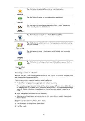 Page 1212
Planning a route in advance
You can use your TomTom navigation module to plan a route in advance, selecting your 
starting point and your destination.
Here are some more reasons to plan a route in advance:
• Find out how long a journey is going to take before you start.
You can also compare journey times for the same route at different times of the day or 
on different days of the week. Your navigation module uses IQ Routes when planning a 
route. IQ Routes calculates routes based on the real average...