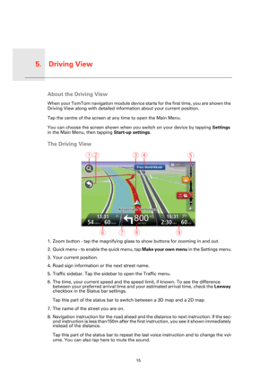 Page 15Driving View5.
15
Driving 
ViewAbout the Driving View
When your TomTom navigation module device starts for the first time, you are shown the 
Driving View along with detailed information about your current position.
Tap the centre of the screen at any time to open the Main Menu.
You can choose the screen shown when you switch on your device by tapping Settings 
in the Main Menu, then tapping Start-up settings.
The Driving View
1. Zoom button - tap the magnifying glass to show buttons for zooming in and...