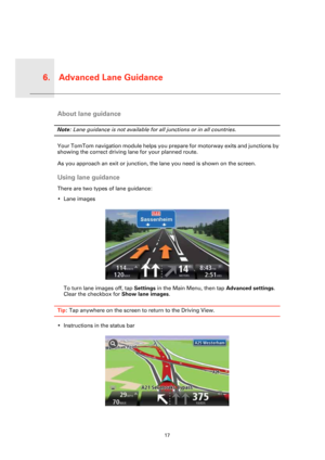 Page 17Advanced Lane Guidance6.
17
Advanc
ed 
Lane 
Guid-
anceAbout lane guidance
Note: Lane guidance is not available for all junctions or in all countries.
Your TomTom navigation module helps you prepare for motorway exits and junctions by 
showing the correct driving lane for your planned route.
As you approach an exit or junction, the lane you need is shown on the screen. 
Using lane guidance
There are two types of lane guidance:
• Lane images
To turn lane images off, tap Settings in the Main Menu, then tap...