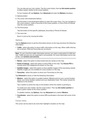 Page 2222
You can also set your own marker. Tap the cursor button, then tap Set marker position 
to place a green marker at the cursor position.
To turn markers off, tap Options, then Advanced and clear the Markers checkbox.
4. Options button
5. The cursor with streetname balloon.
Tap the button in the streetname balloon to open the cursor menu. You can navigate to 
the cursor position, make a Favourite of the cursor position, or find a Point of Interest 
near the cursor position.
6. The Find button
Tap this...