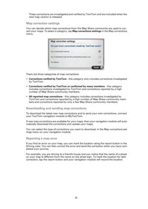 Page 2525
These corrections are investigated and verified by TomTom and are included when the 
next map version is released.
Map correction settings
You can decide which map corrections from the Map Share community are used to cor-
rect your maps. To select a category, tap Map corrections settings in the Map corrections 
menu.
There are three categories of map corrections:
•Corrections verified by TomTom - this category only includes corrections investigated 
by TomTom.
•Corrections verified by TomTom or...