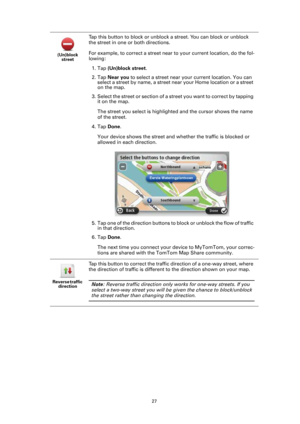 Page 2727 (Un)block 
street
Tap this button to block or unblock a street. You can block or unblock 
the street in one or both directions.
For example, to correct a street near to your current location, do the fol-
lowing:
1. Tap (Un)block street.
2. Tap Near you to select a street near your current location. You can 
select a street by name, a street near your Home location or a street 
on the map.
3. Select the street or section of a street you want to correct by tapping 
it on the map. 
The street you select...