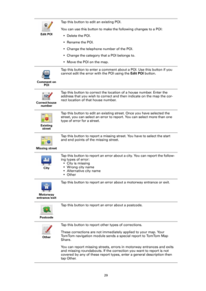 Page 2929 Edit POI
Tap this button to edit an existing POI.
You can use this button to make the following changes to a POI:
• Delete the POI.
• Rename the POI.
• Change the telephone number of the POI.
• Change the category that a POI belongs to.
• Move the POI on the map.
Comment on 
POI
Tap this button to enter a comment about a POI. Use this button if you 
cannot edit the error with the POI using the Edit POI button.
Correct house 
number
Tap this button to correct the location of a house number. Enter the...