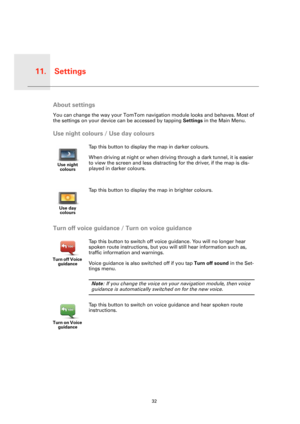 Page 32Settings11.
32
Set-
tingsAbout settings
You can change the way your TomTom navigation module looks and behaves. Most of 
the settings on your device can be accessed by tapping Settings in the Main Menu.
Use night colours / Use day colours
Turn off voice guidance / Turn on voice guidance
Use night 
colours
Tap this button to display the map in darker colours.
When driving at night or when driving through a dark tunnel, it is easier 
to view the screen and less distracting for the driver, if the map is...