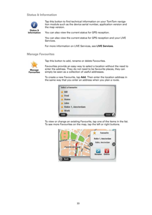 Page 3333
Status & Information
Manage Favourites
Status & 
Information
Tap this button to find technical information on your TomTom naviga-
tion module such as the device serial number, application version and 
the map version. 
You can also view the current status for GPS reception.
You can also view the current status for GPS reception and your LIVE 
Services.
For more information on LIVE Services, see LIVE Services.
Manage 
Favourites
Tap this button to add, rename or delete Favourites.
Favourites provide an...