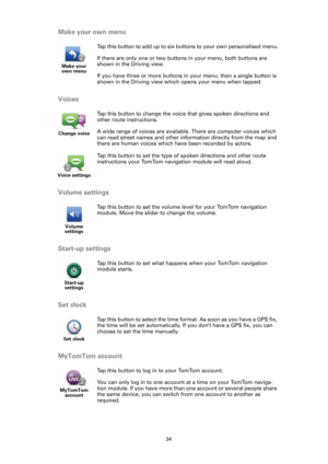 Page 3434
Make your own menu
Voices
Volume settings
Start-up settings
Set clock
MyTomTom account
Make your 
own menu
Tap this button to add up to six buttons to your own personalised menu.
If there are only one or two buttons in your menu, both buttons are 
shown in the Driving view.
If you have three or more buttons in your menu, then a single button is 
shown in the Driving view which opens your menu when tapped.
Change voice
Tap this button to change the voice that gives spoken directions and 
other route...