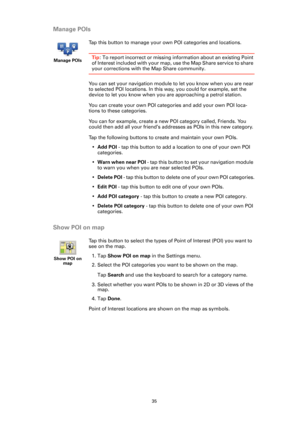 Page 3535
Manage POIs
Show POI on map
Manage POIs
Tap this button to manage your own POI categories and locations.
Tip: To report incorrect or missing information about an existing Point 
of Interest included with your map, use the Map Share service to share 
your corrections with the Map Share community.
You can set your navigation module to let you know when you are near 
to selected POI locations. In this way, you could for example, set the 
device to let you know when you are approaching a petrol station....