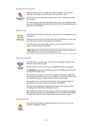 Page 3636
Change Home location
Switch map
Planning settings
Safety settings
Change Home 
location
Tap this button to set or change your Home location. You enter the 
address in the same way as you do when you plan a route.
Your Home location provides an easy way to plan a route to an impor-
tant location.
For most people, your Home location will be your home address. How-
ever, you might prefer to set the location to another regular destination, 
such as your workplace.
Switch map
Tap this button to select the...