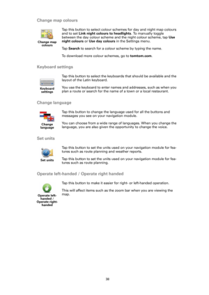 Page 3838
Change map colours
Keyboard settings
Change language
Set units
Operate left-handed / Operate right handed
Change map 
colours
Tap this button to select colour schemes for day and night map colours 
and to set Link night colours to headlights. To manually toggle 
between the day colour scheme and the night colour scheme, tap Use 
night colours or Use day colours in the Settings menu.
Ta p  Search to search for a colour scheme by typing the name.
To download more colour schemes, go to tomtom.com....