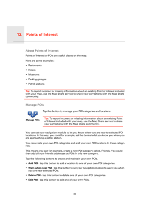 Page 40Points of Interest12.
40
Points 
of Inter-
estAbout Points of Interest
Points of Interest or POIs are useful places on the map.
Here are some examples:
• Restaurants
•Hotels
•Museums
• Parking garages
• Petrol stations
Tip: To report incorrect or missing information about an existing Point of Interest included 
with your map, use the Map Share service to share your corrections with the Map Share 
community.
Manage POIs
You can set your navigation module to let you know when you are near to selected POI...