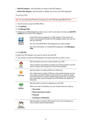Page 4141
•Add POI category - tap this button to create a new POI category.
•Delete POI category - tap this button to delete one of your own POI categories.
Creating POIs
Tip: You can download POI sets and share your own POI sets using MyTomTom.
1. Tap the screen to open the Main Menu.
2. Tap Settings.
3. Tap Manage POIs.
4. If there are no POI categories or the one you want to use does not exist, tap Add POI 
category and create a new category.
5. Tap Add POI.
6. Select the POI category you want to use for the...