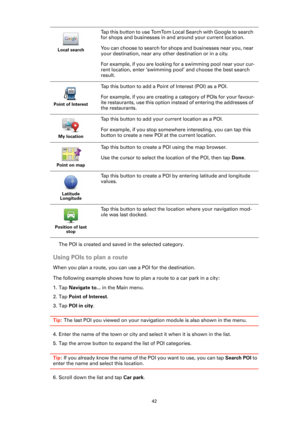 Page 4242
The POI is created and saved in the selected category.
Using POIs to plan a route
When you plan a route, you can use a POI for the destination.
The following example shows how to plan a route to a car park in a city:
1. Tap Navigate to... in the Main menu.
2. Tap Point of Interest.
3. Tap POI in city.
Tip: The last POI you viewed on your navigation module is also shown in the menu.
4. Enter the name of the town or city and select it when it is shown in the list. 
5. Tap the arrow button to expand the...