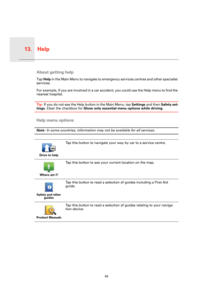 Page 45Help13.
45
HelpAbout getting help
Tap Help in the Main Menu to navigate to emergency services centres and other specialist 
services.
For example, if you are involved in a car accident, you could use the Help menu to find the 
nearest hospital.
Tip: If you do not see the Help button in the Main Menu, tap Settings and then Safety set-
tings. Clear the checkbox for Show only essential menu options while driving.
Help menu options
Note: In some countries, information may not be available for all services....