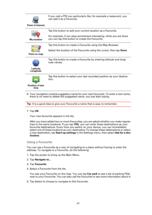 Page 4747
6. Your navigation module suggests a name for your new Favourite. To enter a new name, 
there is no need to delete the suggested name, you just start typing.
Tip: It is a good idea to give your Favourite a name that is easy to remember.
7. Tap OK.
Your new favourite appears in the list.
After you have added two or more Favourites, you are asked whether you make regular 
trips to the same locations. If you tap YES, you can enter these destinations as your 
favourite destinations. Every time you switch...