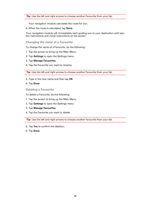 Page 4848
 Tip: Use the left and right arrows to choose another Favourite from your list.
Your navigation module calculates the route for you.
6. When the route is calculated, tap Done. 
Your navigation module will immediately start guiding you to your destination with spo-
ken instructions and visual instructions on the screen.
Changing the name of a Favourite
To change the name of a Favourite, do the following:
1. Tap the screen to bring up the Main Menu.
2. Tap Settings to open the Settings menu.
3. Tap...
