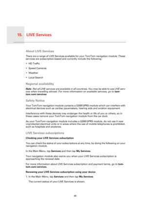 Page 49LIVE Services15.
49
LIVE 
Serv-
icesAbout LIVE Services
There are a range of LIVE Services available for your TomTom navigation module. These 
services are subscription-based and currently include the following:
• HD Traffic
• Speed Cameras
• Weather
• Local Search
Regional availability
Note: Not all LIVE services are available in all countries. You may be able to use LIVE serv-
ices when travelling abroad. For more information on available services, go to tom-
tom.com/services.
Safety Notice
Your TomTom...