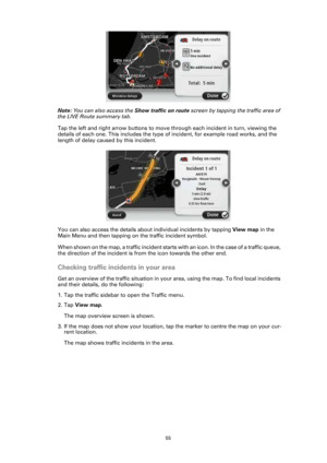 Page 5555
Note: You can also access the Show traffic on route screen by tapping the traffic area of 
the LIVE Route summary tab.
Tap the left and right arrow buttons to move through each incident in turn, viewing the 
details of each one. This includes the type of incident, for example road works, and the 
length of delay caused by this incident.
You can also access the details about individual incidents by tapping View map in the 
Main Menu and then tapping on the traffic incident symbol. 
When shown on the...