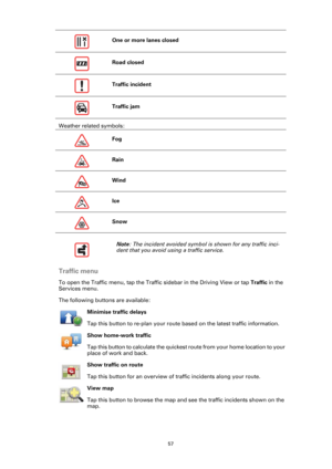 Page 5757
Weather related symbols:
Traffic menu
To open the Traffic menu, tap the Traffic sidebar in the Driving View or tap Traffic in the 
Services menu.
The following buttons are available:
Minimise traffic delays
Tap this button to re-plan your route based on the latest traffic information.
Show home-work traffic
Tap this button to calculate the quickest route from your home location to your 
place of work and back.
Show traffic on route
Tap this button for an overview of traffic incidents along your...