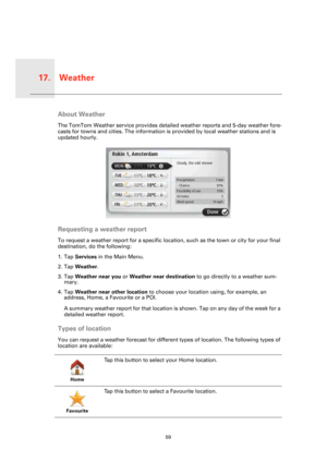 Page 59Weather17.
59
Weathe
rAbout Weather
The TomTom Weather service provides detailed weather reports and 5-day weather fore-
casts for towns and cities. The information is provided by local weather stations and is 
updated hourly. 
Requesting a weather report
To request a weather report for a specific location, such as the town or city for your final 
destination, do the following:
1. Tap Services in the Main Menu.
2. Tap Weather.
3. Tap Weather near you or Weather near destination to go directly to a...